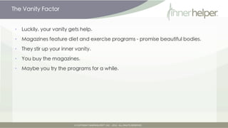 The Vanity Factor


•   Your vanity gets support

•   Magazines feature diet and exercise programs - promise beautiful bodies.

•   They stir up your inner vanity.

•   You buy the magazines.

•   Maybe you try the programs for a while.
 
