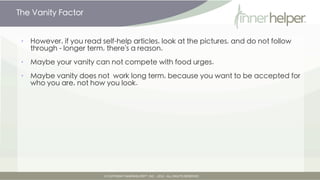The Vanity Factor


•   However, there's a reason why you may not follow through with dieting advice
    from articles you read

•   Maybe vanity can't compete with food urges

•   Maybe being accepted for who you are, not how you look is more important
    than you vanity.
 