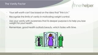The Vanity Factor


•   Your self-worth can't be based on the idea that "thin is in."

•   Recognize the limits of vanity in motivating weight control.

•   Use your vanity with awareness that its deeper purpose is to help you lose
    weight for your health.

•   Remember, good health outlasts beauty, which fades with time.
 