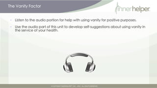 The Vanity Factor


•   So please use your vanity wisely to support weight management.

•   You can call up your vanity like other parts of the Self.

•   Inner vanity, like an inner helper, can be an ally in the battle against impulse
    eating.

•   Vanity can be an ally, though it's seldom all-powerful.
 