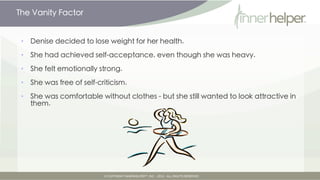 The Vanity Factor


•   Denise decided to lose weight for her health.

•   She had achieved self-acceptance, even though she was heavy.

•   She felt emotionally strong.

•   She was free of self-criticism.

•   She was comfortable without clothes - but she still wanted to look attractive in
    them.
 