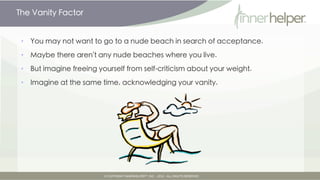 The Vanity Factor


•   You may not want to go to a nude beach in search of acceptance.

•   Maybe there aren't any nude beaches where you live.

•   But imagine freeing yourself from self-criticism about your weight.

•   Imagine at the same time, acknowledging your vanity.
 
