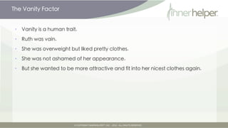 The Vanity Factor


•   Vanity is a human trait.

•   Ruth was vain.

•   She was overweight but liked pretty clothes.

•   She was not ashamed of her appearance.

•   But she wanted to be more attractive and fit into her nicest clothes again.
 