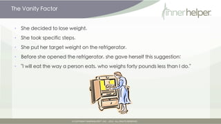The Vanity Factor


•   She decided to lose weight.

•   She took specific steps.

•   She put her target weight on the refrigerator.

•   Before she opened the refrigerator, she gave herself this suggestion:

•   "I will eat the way a person eats, who weighs forty pounds less than I do."
 