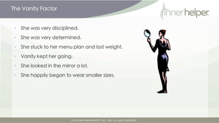 The Vanity Factor


•   She was very disciplined.

•   She was very determined.

•   She stuck to her menu plan and lost weight.

•   Vanity kept her going.

•   She looked in the mirror a lot.

•   She happily began to wear smaller sizes.
 