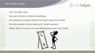 The Vanity Factor


•   Tom was also vain.

•   He was invited to a friend's wedding.

•   He wanted to impress friends he hadn't seen for a while.

•   He told people he was dieting for health reasons.

•   Deep down, he knew he was dieting because of his vanity.
 