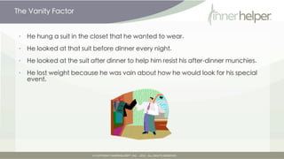 The Vanity Factor


•   He hung a suit in the closet that he wanted to wear.

•   He looked at that suit before dinner every night.

•   He looked at the suit after dinner to help him resist his after-dinner munchies.

•   He lost weight because he was vain about how he would look for his special
    event.
 