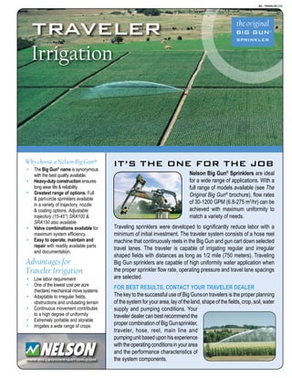 BG - TRAVELER 3/08
www.nelsonirrigation.com
it’s the one for the job
traveler
Irrigation
Nelson Big Gun®
Sprinklers are ideal
for a wide range of applications. With a
full range of models available (see The
Original Big Gun®
brochure), flow rates
of 30-1200 GPM (6.8-275 m3
/hr) can be
achieved with maximum uniformity to
match a variety of needs.
Traveling sprinklers were developed to significantly reduce labor with a
minimum of initial investment. The traveler system consists of a hose reel
machine that continuously reels in the Big Gun and gun cart down selected
travel lanes. The traveler is capable of irrigating regular and irregular
shaped fields with distances as long as 1/2 mile (750 meters). Traveling
Big Gun sprinklers are capable of high uniformity water application when
the proper sprinkler flow rate, operating pressure and travel lane spacings
are selected.
For Best Results, Contact Your Traveler Dealer
The key to the successful use of Big Gunson travelers is the proper planning
of the system for your area, lay of the land, shape of the fields, crop, soil, water
supply and pumping conditions. Your
traveler dealer can best recommend the
proper combination of Big Gunsprinkler,
traveler, hose, reel, main line and
pumpingunitbaseduponhisexperience
withtheoperatingconditionsinyourarea
and the performance characteristics of
the system components.
Why choose a Nelson Big Gun®
·	 The Big Gun®
name is synonymous
with the best quality available.
·	 Heavy-duty construction ensures
long wear life & reliability.
·	 Greatest range of options. Full
& part-circle sprinklers available
in a variety of trajectory, nozzle
& coating options. Adjustable
trajectory (15-45°) SRA100 &
SRA150 also available.
·	 Valve combinations available for
maximum system efficiency.
·	 Easy to operate, maintain and
repair with readily available parts
and documentation.
Advantages for
Traveler Irrigation
·	 Low labor requirement
·	 One of the lowest cost per acre
(hectare) mechanical move systems
·	 Adaptable to irregular fields,
obstructions and undulating terrain
·	 Continuous movement contributes
to a high degree of uniformity
·	 Extremely portable and storable
·	 Irrigates a wide range of crops
 