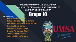 UNIVERSIDAD MAYOR DE SAN ANDRÉS
FACULTAD DE CIENCIAS PURAS Y NATURALES
CARRERA DE INFORMÁTICA
Grupo 10INTEGRANTES:
Apaza Saavedra Jose
Callapa Quispe Jhenny Jimena
Fernandez Ovando Nataly Adriana
Huanca Chino Sergio
Limachi Quisbert Diego
Quispe Fernandez Edwin
Tinta Alvarez Sharon
Valencia Flores Yesenia
 