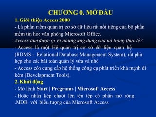 CHƯƠNG 0. MỞ ĐẦU
1. Giới thiệu Access 2000
- Là phần mềm quản trị cơ sở dữ liệu rất nổi tiếng của bộ phần
mềm tin học văn phòng Microsoft Office.
Access làm được gì và những ứng dụng của nó trong thực tế?
- Access là một Hệ quản trị cơ sở dữ liệu quan hệ
(RDMS - Relational Database Management System), rất phù
hợp cho các bài toán quản lý vừa và nhỏ
- Access còn cung cấp hệ thống công cụ phát triển khá mạnh đi
kèm (Development Tools).
2. Khởi động
- Mở lệnh Start | Programs | Microsoft Access
- Hoặc nhấn kép chuột lên tên tệp có phần mở rộng
.MDB với biểu tượng của Microsoft Access
 
