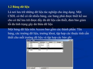 1.2 Bảng dữ liệu
Là nơi lưu trữ những dữ liệu tác nghiệp cho ứng dụng. Một
CSDL có thể có rất nhiều bảng, các bảng phải được thiết kế sao
cho có thể lưu trữ được đầy đủ dữ liệu cần thiết, đảm bảo giảm
tối đa tình trạng gây dư thừa dữ liệu
Một bảng dữ liệu trên Access bao gồm các thành phần: Tên
bảng, các trường dữ liệu, trường khoá, tập hợp các thuộc tính cần
thiết cho mỗi trường dữ liệu và tập hợp các bản ghi.
 