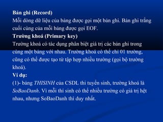 Bản ghi (Record)
Mỗi dòng dữ liệu của bảng được gọi một bản ghi. Bản ghi trắng
cuối cùng của mỗi bảng được gọi EOF.
Trường khoá (Primary key)
Trường khoá có tác dụng phân biệt giá trị các bản ghi trong
cùng một bảng với nhau. Trường khoá có thể chỉ 01 trường,
cũng có thể được tạo từ tập hợp nhiều trường (gọi bộ trường
khoá).
Ví dụ:
(1)- bảng THISINH của CSDL thi tuyển sinh, trường khoá là
SoBaoDanh. Vì mỗi thí sinh có thể nhiều trường có giá trị hệt
nhau, nhưng SoBaoDanh thì duy nhất.
 