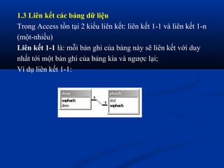 1.3 Liên kết các bảng dữ liệu
Trong Access tồn tại 2 kiểu liên kết: liên kết 1-1 và liên kết 1-n
(một-nhiều)
Liên kết 1-1 là: mỗi bản ghi của bảng này sẽ liên kết với duy
nhất tới một bản ghi của bảng kia và ngược lại;
Ví dụ liên kết 1-1:
 