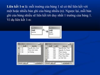 Liên kết 1-n là: mỗi trường của bảng 1 sẽ có thể liên kết với
một hoặc nhiều bản ghi của bảng nhiều (n). Ngược lại, mỗi bản
ghi của bảng nhiều sẽ liên kết tới duy nhất 1 trường của bảng 1.
Ví dụ liên kết 1-n:
 
