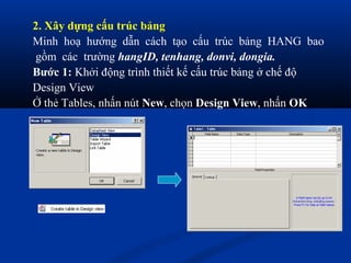 2. Xây dựng cấu trúc bảng
Minh hoạ hướng dẫn cách tạo cấu trúc bảng HANG bao
 gồm các trường hangID, tenhang, donvi, dongia.
Bước 1: Khởi động trình thiết kế cấu trúc bảng ở chế độ
Design View
Ở thẻ Tables, nhấn nút New, chọn Design View, nhấn OK
 