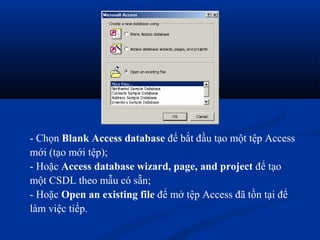 - Chọn Blank Access database để bắt đầu tạo một tệp Access
mới (tạo mới tệp);
- Hoặc Access database wizard, page, and project để tạo
một CSDL theo mẫu có sẵn;
- Hoặc Open an existing file để mở tệp Access đã tồn tại để
làm việc tiếp.
 