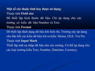 Một số các thuộc tính hay được sử dụng:
Thuộc tính Field size
Để thiết lập kích thước dữ liệu. Chỉ áp dụng cho các
trường có kiểu dữ liệu Number và Text.
Thuộc tính Format
Để thiết lập định dạng dữ liệu khi hiển thị. Trường này áp dụng
cho hầu hết các kiểu dữ liệu trừ ra kiểu: Memo, OLE, Yes/No
Thuộc tính Input Mark
Thiết lập mặt nạ nhập dữ liệu cho các trường. Có thể áp dụng cho
các loại trường kiểu Text, Number, Datetime, Currency.
 