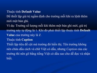 Thuộc tính Default Value
Để thiết lập giá trị ngầm định cho trường mỗi khi ra lệnh thêm
mới một bản ghi.
Ví dụ: Trường số lượng mỗi khi thêm một bản ghi mới, giá trị
trường này tự động là 1. Khi đó phải thiết lập thuộc tính Default
Value của trường này là 1.
Thuộc tính Caption
Thiết lập tiêu đề cột mà trường đó hiển thị. Tên trường không
nên chứa dấu cách và chữ Việt có dấu, nhưng Caption của các
trường thì nên gõ bằng tiếng Việt có dấu sao cho dễ đọc và nhận
biết.
 