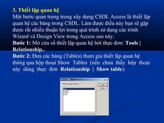 3. Thiết lập quan hệ
Một bước quan trọng trong xây dựng CSDL Access là thiết lập
quan hệ các bảng trong CSDL. Làm được điều này bạn sẽ gặp
được rất nhiều thuận lợi trong quá trình sử dụng các trình
Wizard và Design View trong Access sau này.
Bước 1: Mở cửa sổ thiết lập quan hệ bởi thực đơn: Tools |
Relationship..
Bước 2: Đưa các bảng (Tables) tham gia thiết lập quan hệ
thông qua hộp thoại Show Tables (nếu chưa thấy hộp thoại
này dùng thực đơn Relationship | Show table):
 