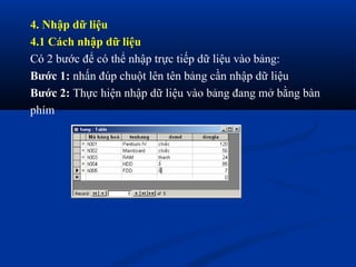4. Nhập dữ liệu
4.1 Cách nhập dữ liệu
Có 2 bước để có thể nhập trực tiếp dữ liệu vào bảng:
Bước 1: nhấn đúp chuột lên tên bảng cần nhập dữ liệu
Bước 2: Thực hiện nhập dữ liệu vào bảng đang mở bằng bàn
phím
 