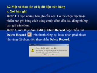 4.2 Một số thao tác xử lý dữ liệu trên bảng
a. Xoá bản ghi
Bước 1: Chọn những bản ghi cần xoá. Có thể chọn một hoặc
nhiều bản ghi bằng cách dùng chuột đánh dấu đầu dòng những
bản ghi cần chọn;
Bước 2: mở thực đơn Edit | Delete Record hoặc nhấn nút
Delete Record       trên thanh công cụ hoặc nhấn phải chuột
lên vùng đã chọn, tiếp theo nhấn Delete Record.
 