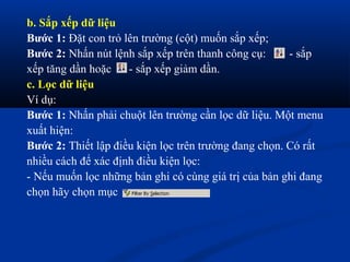 b. Sắp xếp dữ liệu
Bước 1: Đặt con trỏ lên trường (cột) muốn sắp xếp;
Bước 2: Nhấn nút lệnh sắp xếp trên thanh công cụ:      - sắp
xếp tăng dần hoặc    - sắp xếp giảm dần.
c. Lọc dữ liệu
Ví dụ:
Bước 1: Nhấn phải chuột lên trường cần lọc dữ liệu. Một menu
xuất hiện:
Bước 2: Thiết lập điều kiện lọc trên trường đang chọn. Có rất
nhiều cách để xác định điều kiện lọc:
- Nếu muốn lọc những bản ghi có cùng giá trị của bản ghi đang
chọn hãy chọn mục
 