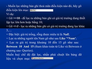 - Muốn lọc những bản ghi thoả mãn điều kiện nào đó, hãy gõ
điều kiện lên mục:
Ví dụ:
+ Gõ >=10 - để lọc ra những bản ghi có giá trị trường đang thiết
lập lọc lớn hơn hoặc bằng 10;
+ Gõ <>3 - lọc ra những bản ghi có giá trị trường đang lọc khác
3,…
+ Đặc biệt: giá trị trống, rỗng được miêu tả là Null;
+ Lọc ra những người tên Nam gõ như sau Like '*Nam';
+ Lọc ra giá trị trong khoảng 10 đến 15 gõ như sau:
Between 10 And 15 (tham khảo toán tử Like và Between ở
chương sau- Queries).
Muốn huỷ chế độ đặt lọc, nhấn phải chuột lên bảng dữ
liệu và chọn mục:
 