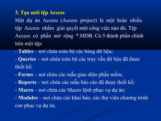 3. Tạo mới tệp Access
Một dự án Access (Access project) là một hoặc nhiều
tệp Access nhằm giải quyết một công việc nào đó. Tệp
Access có phần mở rộng *.MDB. Có 5 thành phần chính
trên một tệp:
- Tables – nơi chứa toàn bộ các bảng dữ liệu;
- Queries – nơi chứa toàn bộ các truy vấn dữ liệu đã được
thiết kế;
- Forms – nơi chứa các mẫu giao diện phần mềm;
- Reports – nơi chứa các mẫu báo cáo đã được thiết kế;
- Macro – nơi chứa các Macro lệnh phục vụ dự án;
- Modules – nơi chứa các khai báo, các thư viện chương trình
con phục vụ dự án.
 