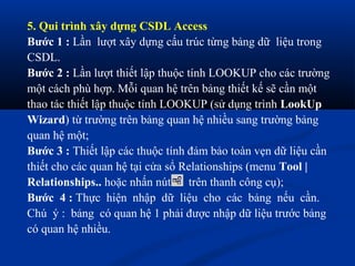 5. Qui trình xây dựng CSDL Access
Bước 1 : Lần lượt xây dựng cấu trúc từng bảng dữ liệu trong
CSDL.
Bước 2 : Lần lượt thiết lập thuộc tính LOOKUP cho các trường
một cách phù hợp. Mỗi quan hệ trên bảng thiết kế sẽ cần một
thao tác thiết lập thuộc tính LOOKUP (sử dụng trình LookUp
Wizard) từ trường trên bảng quan hệ nhiều sang trường bảng
quan hệ một;
Bước 3 : Thiết lập các thuộc tính đảm bảo toàn vẹn dữ liệu cần
thiết cho các quan hệ tại cửa sổ Relationships (menu Tool |
Relationships.. hoặc nhấn nút trên thanh công cụ);
Bước 4 : Thực hiện nhập dữ liệu cho các bảng nếu cần.
Chú ý : bảng có quan hệ 1 phải được nhập dữ liệu trước bảng
có quan hệ nhiều.
 