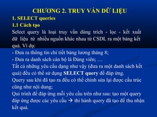 CHƯƠNG 2. TRUY VẤN DỮ LIỆU
1. SELECT queries
1.1 Cách tạo
Select query là loại truy vấn dùng trích - lọc - kết xuất
dữ liệu từ nhiều nguồn khác nhau từ CSDL ra một bảng kết
quả. Ví dụ:
- Đưa ra thông tin chi tiết bảng lương tháng 8;
- Đưa ra danh sách cán bộ là Đảng viên; …
Tất cả những yêu cầu dạng như vậy (đưa ra một danh sách kết
quả) đều có thể sử dụng SELECT query để đáp ứng.
Query sau khi đã tạo ra đều có thể chỉnh sửa lại được cấu trúc
cũng như nội dung;
Qui trình để đáp ứng mỗi yêu cầu trên như sau: tạo một query
đáp ứng được các yêu cầu  thi hành query đã tạo để thu nhận
kết quả.
 