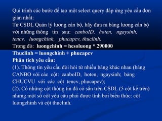 Qui trình các bước để tạo một select query đáp ứng yêu cầu đơn
giản nhất:
Từ CSDL Quản lý lương cán bộ, hãy đưa ra bảng lương cán bộ
với những thông tin sau: canboID, hoten, ngaysinh,
tencv, luongchinh, phucapcv, thuclinh.
Trong đó: luongchinh = hesoluong * 290000
Thuclinh = luongchinh + phucapcv
Phân tích yêu cầu:
(1). Thông tin yêu cầu đòi hòi từ nhiều bảng khác nhau (bảng
CANBO với các cột: canboID, hoten, ngaysinh; bảng
CHUCVU với các cột tencv, phucapcv);
(2). Có những cột thông tin đã có sẵn trên CSDL (5 cột kể trên)
nhưng một số cột yêu cầu phải được tính bởi biểu thức: cột
luongchinh và cột thuclinh.
 