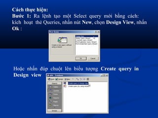 Cách thực hiện:
Bước 1: Ra lệnh tạo một Select query mới bằng cách:
kích hoạt thẻ Queries, nhấn nút New, chọn Design View, nhấn
Ok :




Hoặc nhấn đúp chuột lên biểu tượng Create query in
Design view
 