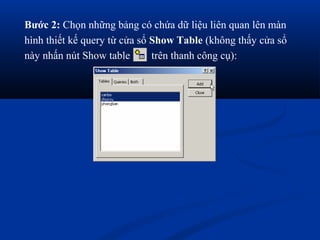 Bước 2: Chọn những bảng có chứa dữ liệu liên quan lên màn
hình thiết kế query từ cửa sổ Show Table (không thấy cửa sổ
này nhấn nút Show table       trên thanh công cụ):
 