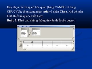 Hãy chọn các bảng có liên quan (bảng CANBO và bảng
CHUCVU); chọn xong nhấn Add và nhấn Close. Khi đó màn
hình thiết kế query xuất hiện:
Bước 3: Khai báo những thông tin cần thiết cho query:
 