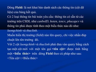 Dòng Field: là nơi khai báo danh sách các thông tin (cột dữ
liệu) của bảng kết quả.
Có 2 loại thông tin bài toán yêu cầu: thông tin có sẵn từ các
trường trên CSDL như canboID, hoten, tencv, phucapcv và
thông tin phải được tính theo một biểu thức nào đó như:
luongchinh và thuclinh.
Muốn hiển thị trường (field) nào lên query, chỉ việc nhấn đúp
chuột lên tên trường đó.
Với 2 cột luongchinh và thuclinh phải đưa vào query bằng cách
tạo một cột mới với một tên gọi <tên cột> được tính bằng
một <biểu thức> trên dòng Field theo cú pháp như sau:
<Tên cột>:<Biểu thức>
 