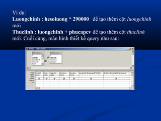 Ví dụ:
Luongchinh : hesoluong * 290000 để tạo thêm cột luongchinh
mới
Thuclinh : luongchinh + phucapcv để tạo thêm cột thuclinh
mới. Cuối cùng, màn hình thiết kế query như sau:
 