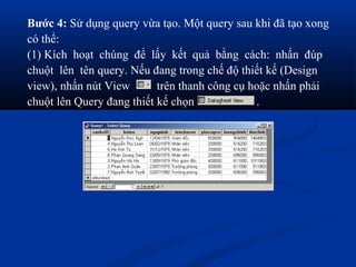 Bước 4: Sử dụng query vừa tạo. Một query sau khi đã tạo xong
có thể:
(1) Kích hoạt chúng để lấy kết quả bằng cách: nhấn đúp
chuột lên tên query. Nếu đang trong chế độ thiết kế (Design
view), nhấn nút View       trên thanh công cụ hoặc nhấn phải
chuột lên Query đang thiết kế chọn             .
 