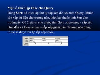 Một số thiết lập khác cho Query
Dòng Sort: để thiết lập thứ tự sắp xếp dữ liệu trên Query. Muốn
sắp xếp dữ liệu cho trường nào, thiết lập thuộc tính Sort cho
trường ấy. Có 2 giá trị cho thuộc tính Sort: Ascending - sắp xếp
tăng dần và Descending - sắp xếp giảm dần. Trường nào đứng
trước sẽ được thứ tự sắp xếp trước.
 