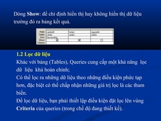Dòng Show: để chỉ định hiển thị hay không hiển thị dữ liệu
trường đó ra bảng kết quả.




 1.2 Lọc dữ liệu
 Khác với bảng (Tables), Queries cung cấp một khả năng lọc
 dữ liệu khá hoàn chỉnh;
 Có thể lọc ra những dữ liệu theo những điều kiện phức tạp
 hơn, đặc biệt có thể chấp nhận những giá trị lọc là các tham
 biến.
 Để lọc dữ liệu, bạn phải thiết lập điều kiện đặt lọc lên vùng
 Criteria của queries (trong chế độ đang thiết kế).
 