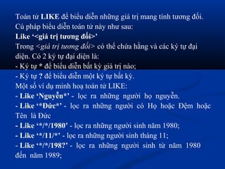 Toán tử LIKE để biểu diễn những giá trị mang tính tương đối.
Cú pháp biểu diễn toán tử này như sau:
Like ‘<giá trị tương đối>’
Trong <giá trị tương đối> có thể chứa hằng và các ký tự đại
diện. Có 2 ký tự đại diện là:
- Ký tự * để biểu diễn bất kỳ giá trị nào;
- Ký tự ? để biểu diễn một ký tự bất kỳ.
Một số ví dụ minh hoạ toán tử LIKE:
- Like ‘Nguyễn*’ - lọc ra những người họ nguyễn.
- Like ‘*Đức*’ - lọc ra những người có Họ hoặc Đệm hoặc
Tên là Đức
- Like ‘*/*/1980’ - lọc ra những người sinh năm 1980;
- Like ‘*/11/*’ - lọc ra những người sinh tháng 11;
- Like ‘*/*/198?’ - lọc ra những người sinh từ năm 1980
đến năm 1989;
 