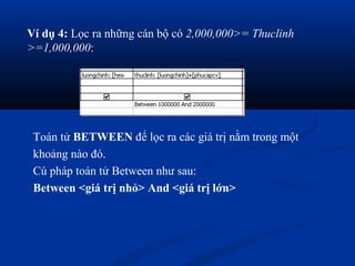 Ví dụ 4: Lọc ra những cán bộ có 2,000,000>= Thuclinh
>=1,000,000:




 Toán tử BETWEEN để lọc ra các giá trị nằm trong một
 khoảng nào đó.
 Cú pháp toán tử Between như sau:
 Between <giá trị nhỏ> And <giá trị lớn>
 