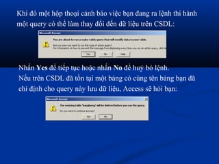 Khi đó một hộp thoại cảnh báo việc bạn đang ra lệnh thi hành
một query có thể làm thay đổi đến dữ liệu trên CSDL:




Nhấn Yes để tiếp tục hoặc nhấn No để huỷ bỏ lệnh.
Nếu trên CSDL đã tồn tại một bảng có cùng tên bảng bạn đã
chỉ định cho query này lưu dữ liệu, Access sẽ hỏi bạn:
 