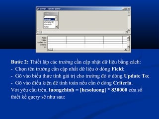 Bước 2: Thiết lập các trường cần cập nhật dữ liệu bằng cách:
- Chọn tên trường cần cập nhầt dữ liệu ở dòng Field;
- Gõ vào biểu thức tính giá trị cho trường đó ở dòng Update To;
- Gõ vào điều kiện để tính toán nếu cần ở dòng Criteria.
Với yêu cầu trên, luongchinh = [hesoluong] * 830000 cửa sổ
thiết kế query sẽ như sau:
 