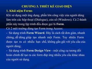 CHƯƠNG 3. THIẾT KẾ GIAO DIỆN
1. Khái niệm Forms
Khi sử dụng một ứng dụng, phần lớn công việc của người dùng
làm trên các hộp thoại (Dialogue), cửa sổ (Windows). Cả 2 thành
phần này trong lập trình đều được gọi là Form.
Có 2 môi trường dùng tạo Form trong Access:
- Sử dụng trình Form Wizard. Đây là cách rất đơn giản, nhanh
chóng, dễ dùng giúp tạo nhanh một Form. Tuy nhiên Form
được tạo ra có nhiều hạn chế, không gần gũi với yêu cầu của
người dùng;
- Sử dụng trình Form Design View - một công cụ tương đối
hoàn chỉnh để tạo ra các form đáp ứng nhiều yêu cầu khác nhau
của người sử dụng.
 