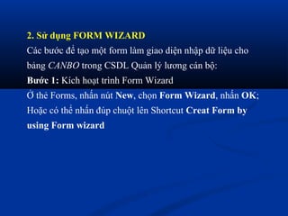 2. Sử dụng FORM WIZARD
Các bước để tạo một form làm giao diện nhập dữ liệu cho
bảng CANBO trong CSDL Quản lý lương cán bộ:
Bước 1: Kích hoạt trình Form Wizard
Ở thẻ Forms, nhấn nút New, chọn Form Wizard, nhấn OK;
Hoặc có thể nhấn đúp chuột lên Shortcut Creat Form by
using Form wizard
 