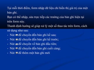 Tại mỗi thời điểm, form nhập dữ liệu chỉ hiển thị giá trị của một
bản ghi.
Bạn có thể nhập, sửa trực tiếp các trường của bản ghi hiện tại
trên form này.
Thanh định hướng sẽ giúp xử lý một số thao tác trên form, cách
sử dụng như sau:
- Nút để chuyển đến bản ghi kề sau;
- Nút để chuyển đến bản ghi kề trước;
- Nút để chuyển về bản ghi đầu tiên;
- Nút để chuyển đến bản ghi cuối cùng;
- Nút để thêm một bản ghi mới
 