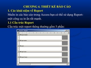 CHƯƠNG 4. THIẾT KẾ BÁO CÁO
1. Các khái niệm về Report
Muốn in các báo cáo trong Access bạn có thể sử dụng Report-
một công cụ in ấn rất mạnh.
1.1 Cấu trúc Report
Cấu trúc một report thông thường gồm 5 phần:
 