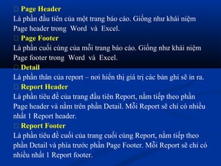  Page Header
Là phần đầu tiên của một trang báo cáo. Giống như khái niệm
Page header trong Word và Excel.
 Page Footer
Là phần cuối cùng của mỗi trang báo cáo. Giống như khái niệm
Page footer trong Word và Excel.
 Detail
Là phần thân của report – nơi hiển thị giá trị các bản ghi sẽ in ra.
 Report Header
Là phần tiêu đề của trang đầu tiên Report, nằm tiếp theo phần
Page header và nằm trên phần Detail. Mỗi Report sẽ chỉ có nhiều
nhất 1 Report header.
 Report Footer
Là phần tiêu đề cuối của trang cuối cùng Report, nằm tiếp theo
phần Detail và phía trước phần Page Footer. Mỗi Report sẽ chỉ có
nhiều nhất 1 Report footer.
 