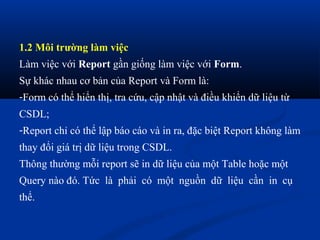 1.2 Môi trường làm việc
Làm việc với Report gần giống làm việc với Form.
Sự khác nhau cơ bản của Report và Form là:
-Form có thể hiển thị, tra cứu, cập nhật và điều khiển dữ liệu từ
CSDL;
-Report chỉ có thể lập báo cáo và in ra, đặc biệt Report không làm
thay đổi giá trị dữ liệu trong CSDL.
Thông thường mỗi report sẽ in dữ liệu của một Table hoặc một
Query nào đó. Tức là phải có một nguồn dữ liệu cần in cụ
thể.
 