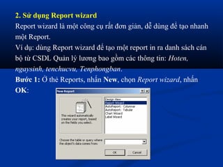 2. Sử dụng Report wizard
Report wizard là một công cụ rất đơn giản, dễ dùng để tạo nhanh
một Report.
Ví dụ: dùng Report wizard để tạo một report in ra danh sách cán
bộ từ CSDL Quản lý lương bao gồm các thông tin: Hoten,
ngaysinh, tenchucvu, Tenphongban.
Bước 1: Ở thẻ Reports, nhấn New, chọn Report wizard, nhấn
OK:
 